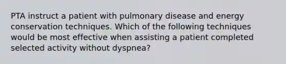 PTA instruct a patient with pulmonary disease and energy conservation techniques. Which of the following techniques would be most effective when assisting a patient completed selected activity without dyspnea?