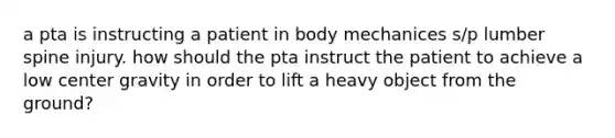 a pta is instructing a patient in body mechanices s/p lumber spine injury. how should the pta instruct the patient to achieve a low center gravity in order to lift a heavy object from the ground?