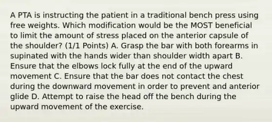 A PTA is instructing the patient in a traditional bench press using free weights. Which modification would be the MOST beneficial to limit the amount of stress placed on the anterior capsule of the shoulder? (1/1 Points) A. Grasp the bar with both forearms in supinated with the hands wider than shoulder width apart B. Ensure that the elbows lock fully at the end of the upward movement C. Ensure that the bar does not contact the chest during the downward movement in order to prevent and anterior glide D. Attempt to raise the head off the bench during the upward movement of the exercise.