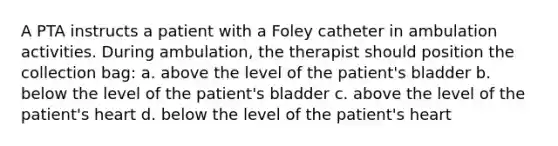 A PTA instructs a patient with a Foley catheter in ambulation activities. During ambulation, the therapist should position the collection bag: a. above the level of the patient's bladder b. below the level of the patient's bladder c. above the level of the patient's heart d. below the level of the patient's heart