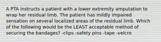 A PTA instructs a patient with a lower extremity amputation to wrap her residual limb. The patient has mildly impaired sensation on several localized areas of the residual limb. Which of the following would be the LEAST acceptable method of securing the bandages? -clips -safety pins -tape -velcro