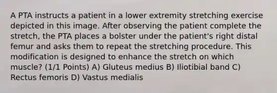 A PTA instructs a patient in a lower extremity stretching exercise depicted in this image. After observing the patient complete the stretch, the PTA places a bolster under the patient's right distal femur and asks them to repeat the stretching procedure. This modification is designed to enhance the stretch on which muscle? (1/1 Points) A) Gluteus medius B) Iliotibial band C) Rectus femoris D) Vastus medialis