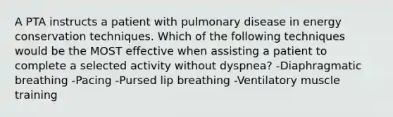 A PTA instructs a patient with pulmonary disease in energy conservation techniques. Which of the following techniques would be the MOST effective when assisting a patient to complete a selected activity without dyspnea? -Diaphragmatic breathing -Pacing -Pursed lip breathing -Ventilatory muscle training