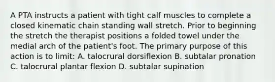 A PTA instructs a patient with tight calf muscles to complete a closed kinematic chain standing wall stretch. Prior to beginning the stretch the therapist positions a folded towel under the medial arch of the patient's foot. The primary purpose of this action is to limit: A. talocrural dorsiflexion B. subtalar pronation C. talocrural plantar flexion D. subtalar supination