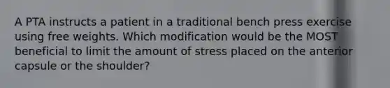 A PTA instructs a patient in a traditional bench press exercise using free weights. Which modification would be the MOST beneficial to limit the amount of stress placed on the anterior capsule or the shoulder?