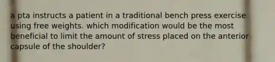 a pta instructs a patient in a traditional bench press exercise using free weights. which modification would be the most beneficial to limit the amount of stress placed on the anterior capsule of the shoulder?