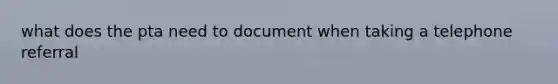 what does the pta need to document when taking a telephone referral