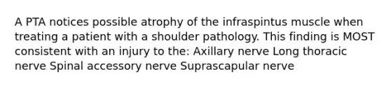 A PTA notices possible atrophy of the infraspintus muscle when treating a patient with a shoulder pathology. This finding is MOST consistent with an injury to the: Axillary nerve Long thoracic nerve Spinal accessory nerve Suprascapular nerve