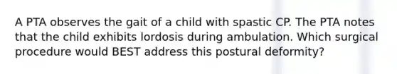 A PTA observes the gait of a child with spastic CP. The PTA notes that the child exhibits lordosis during ambulation. Which surgical procedure would BEST address this postural deformity?