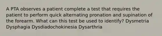 A PTA observes a patient complete a test that requires the patient to perform quick alternating pronation and supination of the forearm. What can this test be used to identify? Dysmetria Dysphagia Dysdiadochokinesia Dysarthria