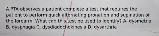 A PTA observes a patient complete a test that requires the patient to perform quick alternating pronation and supination of the forearm. What can this test be used to identify? A. dysmetria B. dysphagia C. dysdiadochokinesia D. dysarthria