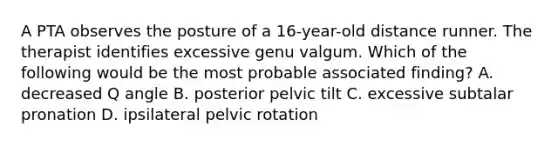 A PTA observes the posture of a 16-year-old distance runner. The therapist identifies excessive genu valgum. Which of the following would be the most probable associated finding? A. decreased Q angle B. posterior pelvic tilt C. excessive subtalar pronation D. ipsilateral pelvic rotation