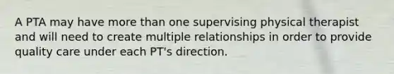 A PTA may have more than one supervising physical therapist and will need to create multiple relationships in order to provide quality care under each PT's direction.