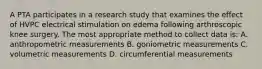 A PTA participates in a research study that examines the effect of HVPC electrical stimulation on edema following arthroscopic knee surgery. The most appropriate method to collect data is: A. anthropometric measurements B. goniometric measurements C. volumetric measurements D. circumferential measurements