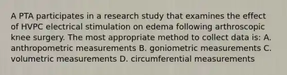 A PTA participates in a research study that examines the effect of HVPC electrical stimulation on edema following arthroscopic knee surgery. The most appropriate method to collect data is: A. anthropometric measurements B. goniometric measurements C. volumetric measurements D. circumferential measurements