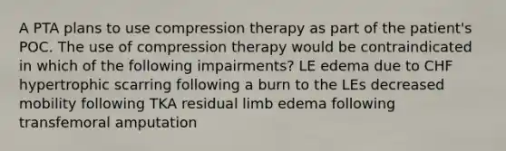 A PTA plans to use compression therapy as part of the patient's POC. The use of compression therapy would be contraindicated in which of the following impairments? LE edema due to CHF hypertrophic scarring following a burn to the LEs decreased mobility following TKA residual limb edema following transfemoral amputation