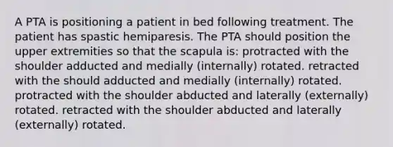 A PTA is positioning a patient in bed following treatment. The patient has spastic hemiparesis. The PTA should position the upper extremities so that the scapula is: protracted with the shoulder adducted and medially (internally) rotated. retracted with the should adducted and medially (internally) rotated. protracted with the shoulder abducted and laterally (externally) rotated. retracted with the shoulder abducted and laterally (externally) rotated.