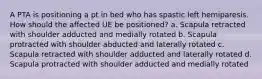 A PTA is positioning a pt in bed who has spastic left hemiparesis. How should the affected UE be positioned? a. Scapula retracted with shoulder adducted and medially rotated b. Scapula protracted with shoulder abducted and laterally rotated c. Scapula retracted with shoulder adducted and laterally rotated d. Scapula protracted with shoulder adducted and medially rotated