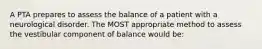 A PTA prepares to assess the balance of a patient with a neurological disorder. The MOST appropriate method to assess the vestibular component of balance would be: