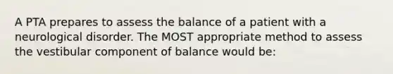 A PTA prepares to assess the balance of a patient with a neurological disorder. The MOST appropriate method to assess the vestibular component of balance would be: