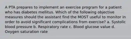 A PTA prepares to implement an exercise program for a patient who has diabetes mellitus. Which of the following objective measures should the assistant find the MOST useful to monitor in order to avoid significant complications from exercise? a. Systolic blood pressure b. Respiratory rate c. Blood glucose value d. Oxygen saturation rate