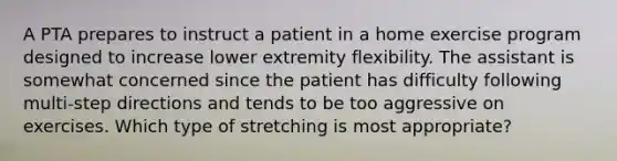 A PTA prepares to instruct a patient in a home exercise program designed to increase lower extremity flexibility. The assistant is somewhat concerned since the patient has difficulty following multi-step directions and tends to be too aggressive on exercises. Which type of stretching is most appropriate?