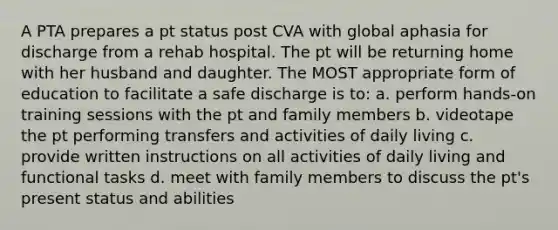 A PTA prepares a pt status post CVA with global aphasia for discharge from a rehab hospital. The pt will be returning home with her husband and daughter. The MOST appropriate form of education to facilitate a safe discharge is to: a. perform hands-on training sessions with the pt and family members b. videotape the pt performing transfers and activities of daily living c. provide written instructions on all activities of daily living and functional tasks d. meet with family members to discuss the pt's present status and abilities