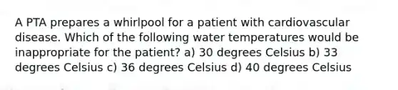 A PTA prepares a whirlpool for a patient with cardiovascular disease. Which of the following water temperatures would be inappropriate for the patient? a) 30 degrees Celsius b) 33 degrees Celsius c) 36 degrees Celsius d) 40 degrees Celsius