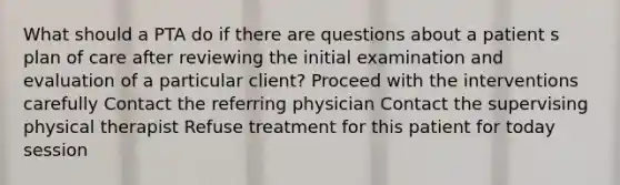 What should a PTA do if there are questions about a patient s plan of care after reviewing the initial examination and evaluation of a particular client? Proceed with the interventions carefully Contact the referring physician Contact the supervising physical therapist Refuse treatment for this patient for today session