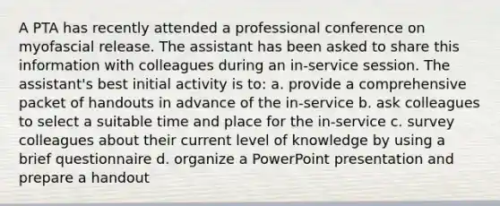 A PTA has recently attended a professional conference on myofascial release. The assistant has been asked to share this information with colleagues during an in-service session. The assistant's best initial activity is to: a. provide a comprehensive packet of handouts in advance of the in-service b. ask colleagues to select a suitable time and place for the in-service c. survey colleagues about their current level of knowledge by using a brief questionnaire d. organize a PowerPoint presentation and prepare a handout