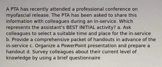 A PTA has recently attended a professional conference on myofascial release. The PTA has been asked to share this information with colleagues during an in-service. Which represents the assistant's BEST INITIAL activity? a. Ask colleagues to select a suitable time and place for the in-service b. Provide a comprehensive packet of handouts in advance of the in-service c. Organize a PowerPoint presentation and prepare a handout d. Survey colleagues about their current level of knowledge by using a brief questionnaire