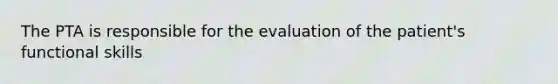 The PTA is responsible for the evaluation of the patient's functional skills