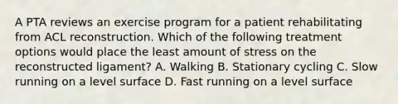 A PTA reviews an exercise program for a patient rehabilitating from ACL reconstruction. Which of the following treatment options would place the least amount of stress on the reconstructed ligament? A. Walking B. Stationary cycling C. Slow running on a level surface D. Fast running on a level surface