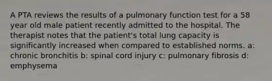 A PTA reviews the results of a pulmonary function test for a 58 year old male patient recently admitted to the hospital. The therapist notes that the patient's total lung capacity is significantly increased when compared to established norms. a: chronic bronchitis b: spinal cord injury c: pulmonary fibrosis d: emphysema