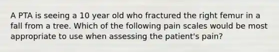 A PTA is seeing a 10 year old who fractured the right femur in a fall from a tree. Which of the following pain scales would be most appropriate to use when assessing the patient's pain?