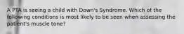 A PTA is seeing a child with Down's Syndrome. Which of the following conditions is most likely to be seen when assessing the patient's muscle tone?