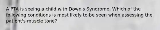 A PTA is seeing a child with Down's Syndrome. Which of the following conditions is most likely to be seen when assessing the patient's muscle tone?