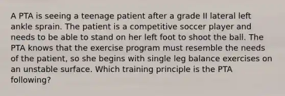 A PTA is seeing a teenage patient after a grade II lateral left ankle sprain. The patient is a competitive soccer player and needs to be able to stand on her left foot to shoot the ball. The PTA knows that the exercise program must resemble the needs of the patient, so she begins with single leg balance exercises on an unstable surface. Which training principle is the PTA following?