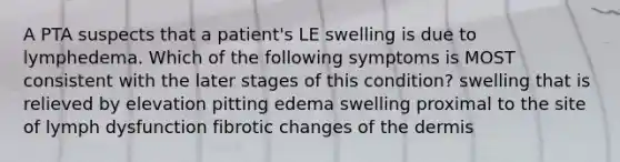 A PTA suspects that a patient's LE swelling is due to lymphedema. Which of the following symptoms is MOST consistent with the later stages of this condition? swelling that is relieved by elevation pitting edema swelling proximal to the site of lymph dysfunction fibrotic changes of the dermis