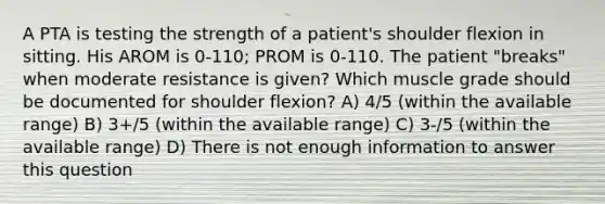 A PTA is testing the strength of a patient's shoulder flexion in sitting. His AROM is 0-110; PROM is 0-110. The patient "breaks" when moderate resistance is given? Which muscle grade should be documented for shoulder flexion? A) 4/5 (within the available range) B) 3+/5 (within the available range) C) 3-/5 (within the available range) D) There is not enough information to answer this question