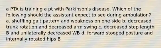 a PTA is training a pt with Parkinson's disease. Which of the following should the assistant expect to see during ambulation? a. shuffling gait pattern and weakness on one side b. decreased trunk rotation and decreased arm swing c. decreased step length B and unilaterally decreased WB d. forward stooped posture and internally rotated hips B