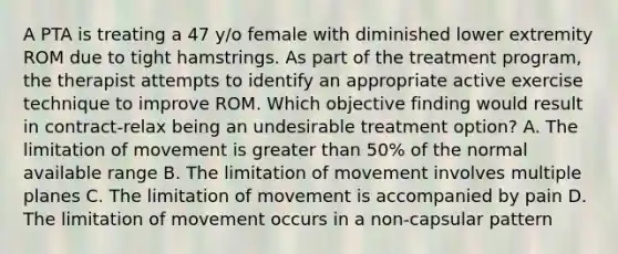 A PTA is treating a 47 y/o female with diminished lower extremity ROM due to tight hamstrings. As part of the treatment program, the therapist attempts to identify an appropriate active exercise technique to improve ROM. Which objective finding would result in contract-relax being an undesirable treatment option? A. The limitation of movement is greater than 50% of the normal available range B. The limitation of movement involves multiple planes C. The limitation of movement is accompanied by pain D. The limitation of movement occurs in a non-capsular pattern