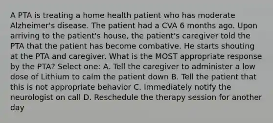 A PTA is treating a home health patient who has moderate Alzheimer's disease. The patient had a CVA 6 months ago. Upon arriving to the patient's house, the patient's caregiver told the PTA that the patient has become combative. He starts shouting at the PTA and caregiver. What is the MOST appropriate response by the PTA? Select one: A. Tell the caregiver to administer a low dose of Lithium to calm the patient down B. Tell the patient that this is not appropriate behavior C. Immediately notify the neurologist on call D. Reschedule the therapy session for another day