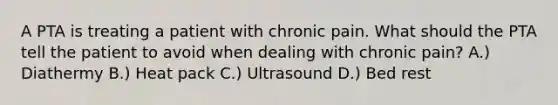 A PTA is treating a patient with chronic pain. What should the PTA tell the patient to avoid when dealing with chronic pain? A.) Diathermy B.) Heat pack C.) Ultrasound D.) Bed rest