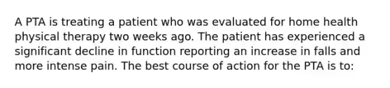 A PTA is treating a patient who was evaluated for home health physical therapy two weeks ago. The patient has experienced a significant decline in function reporting an increase in falls and more intense pain. The best course of action for the PTA is to: