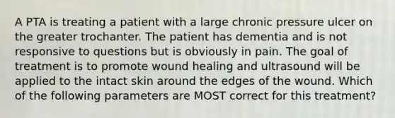 A PTA is treating a patient with a large chronic pressure ulcer on the greater trochanter. The patient has dementia and is not responsive to questions but is obviously in pain. The goal of treatment is to promote wound healing and ultrasound will be applied to the intact skin around the edges of the wound. Which of the following parameters are MOST correct for this treatment?