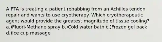 A PTA is treating a patient rehabbing from an Achilles tendon repair and wants to use cryotherapy. Which cryotherapeutic agent would provide the greatest magnitude of tissue cooling? a.)Fluori-Methane spray b.)Cold water bath c.)Frozen gel pack d.)Ice cup massage