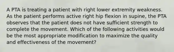 A PTA is treating a patient with right lower extremity weakness. As the patient performs active right hip flexion in supine, the PTA observes that the patient does not have sufficient strength to complete the movement. Which of the following activities would be the most appropriate modification to maximize the quality and effectiveness of the movement?