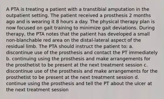 A PTA is treating a patient with a transtibial amputation in the outpatient setting. The patient received a prosthesis 2 months ago and is wearing it 8 hours a day. The physical therapy plan is now focused on gait training to minimize gait deviations. During therapy, the PTA notes that the patient has developed a small non-blanchable red area on the distal-lateral aspect of the residual limb. The PTA should instruct the patient to: a. discontinue use of the prosthesis and contact the PT immediately b. continuing using the prosthesis and make arrangements for the prosthetist to be present at the next treatment session c. discontinue use of the prosthesis and make arrangements for the prosthetist to be present at the next treatment session d. continue using the prosthesis and tell the PT about the ulcer at the next treatment session