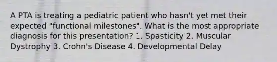 A PTA is treating a pediatric patient who hasn't yet met their expected "functional milestones". What is the most appropriate diagnosis for this presentation? 1. Spasticity 2. Muscular Dystrophy 3. Crohn's Disease 4. Developmental Delay